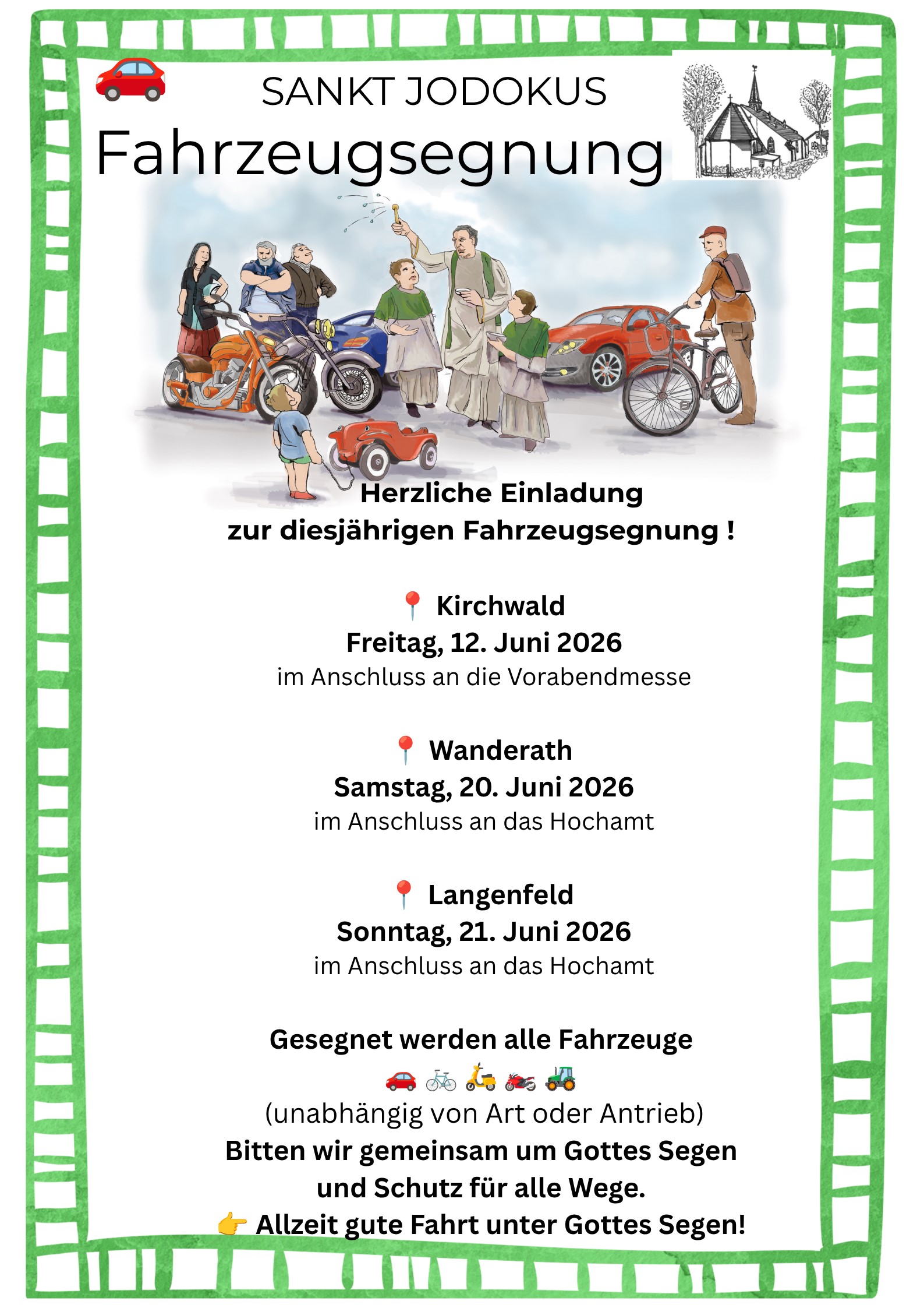 Das Plakat ist von einem breiten, grünen Rand mit einem handgemalten Muster umgeben. Oben: In der Mitte steht „Sankt Jodokus“, darunter groß „Fahrzeugsegnung“. Links ist ein kleines rotes Auto-Symbol, rechts eine kleine Zeichnung einer Kirche. Mitte (Illustration): Eine gezeichnete Szene zeigt mehrere Menschen mit unterschiedlichen Fahrzeugen: ein Motorrad, ein Auto, ein Fahrrad und ein kleines Spielzeugauto. In der Mitte steht eine Person in hellem Gewand, die Wasser versprengt und die Gruppe sowie die Fahrzeuge segnet. Darunter (Einladung): „Herzliche Einladung zur diesjährigen Fahrzeugsegnung!“ Termine: Kirchwald – Freitag, 12. Juni 2026, nach der Vorabendmesse Wanderath – Samstag, 20. Juni 2026, nach dem Hochamt Langenfeld – Sonntag, 21. Juni 2026, nach dem Hochamt Unten: Hinweis, dass alle Fahrzeuge gesegnet werden (Auto, Fahrrad, Traktor und andere), unabhängig von der Antriebsart. Abschluss: Bitte um Gottes Segen und Schutz im Straßenverkehr sowie der Wunsch „Allzeit gute Fahrt unter Gottes Segen!“.